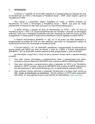 4
1. INTRODUÇÃO
O Decreto n.º 2.803/98, de 20/10/1998, estabeleceu a obrigatoriedade da utilização da Guia
de Recolhimento do FGTS e Informações à Previdência Social – GFIP, sendo exigida a partir da
competência 01/1999.
Para facilitar o cumprimento dessas obrigações foi criado o Sistema Empresa de
Recolhimento do FGTS e Informações à Previdência Social – SEFIP, que pode ser obtido
gratuitamente na internet nos sites www.caixa.gov.br ou www.receita.fazenda.gov.br.
O SEFIP permite a geração da Guia de Recolhimento do FGTS - GRF, da Guia da
Previdência Social – GPS e os Comprovantes/Protocolos de Confissão e Exclusão de informações
anteriores, ainda que o empregador/contribuinte opte pela importação de dados do arquivo de folha
de pagamento, ou ainda quando os dados forem inseridos por meio de digitação no próprio SEFIP.
A Portaria Interministerial MT/MPAS nº. 326, de 19 de janeiro de 2000 estabeleceu a
obrigatoriedade da entrega da GFIP em meio eletrônico para todos os empregadores sujeitos ao
recolhimento do FGTS e/ou informações à Previdência Social.
A Circular CAIXA nº. 321, de 25/05/2004, estabeleceu a obrigatoriedade da transmissão do
arquivo gerado pelo SEFIP por meio da Internet, a partir de 11/2004. A Portaria Interministerial
MTE/MPS nº. 227, de 25/02/2005, também determinou esta obrigatoriedade, a partir de 03/2005.
As informações a seguir têm o intuito de sanar possíveis dúvidas sobre a operacionalização
do SEFIP:
1 Para obter maiores informações e esclarecimentos sobre o preenchimento dos dados,
consulte os arquivos (Manual da GRF/SEFIP para usuários do SEFIP e ERROAÇÃO.DOC).
2 Para obter informações e esclarecimentos sobre a legislação do FGTS e da Previdência,
utilizada no SEFIP, consulte o Manual da GRF/SEFIP para usuários do SEFIP disponível no
site www.caixa.gov.br, www.receita.fazenda.gov.br e na opção ajuda do aplicativo SEFIP.
3 Caso persistam dúvidas referentes à Legislação Previdenciária a empresa deve recorrer ao
CAC - Centro de Atendimento ao Contribuinte . Dúvidas relativas ao FGTS serão respondidas
pela CAIXA, em suas agências locais ou nas Centrais de Telemarketing – 0800-726-0104.
 