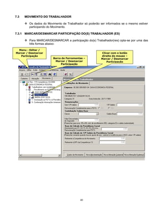 40
7.3 MOVIMENTO DO TRABALHADOR
 Os dados do Movimento de Trabalhador só poderão ser informados se o mesmo estiver
participando do Movimento.
7.3.1 MARCAR/DESMARCAR PARTICIPAÇÃO DO(S) TRABALHADOR (ES)
 Para MARCAR/DESMARCAR a participação do(s) Trabalhador(res) opta-se por uma das
três formas abaixo:
Menu - Editar /
Marcar / Desmarcar
Participação
Barra de Ferramentas –
Marcar / Desmarcar
Participação
Clicar com o botão
direito do mouse –
Marcar / Desmarcar
Participação
 