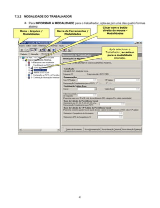 41
7.3.2 MODALIDADE DO TRABALHADOR
 Para INFORMAR A MODALIDADE para o trabalhador, opta-se por uma das quatro formas
abaixo:
Menu - Arquivo /
Modalidades
Barra de Ferramentas /
Modalidades
Clicar com o botão
direito do mouse -
Modalidades
Após selecionar o
Trabalhador, arraste-o
para a modalidade
desejada.
Obs: Neste caso a tela
“Alocação Visão
Trabalhador” não será
apresentada
 