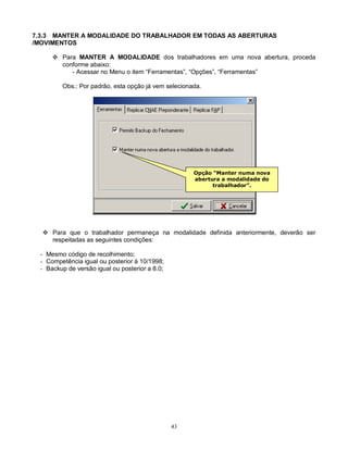 43
7.3.3 MANTER A MODALIDADE DO TRABALHADOR EM TODAS AS ABERTURAS
/MOVIMENTOS
 Para MANTER A MODALIDADE dos trabalhadores em uma nova abertura, proceda
conforme abaixo:
- Acessar no Menu o item “Ferramentas”, “Opções”, “Ferramentas”
Obs.: Por padrão, esta opção já vem selecionada.
 Para que o trabalhador permaneça na modalidade definida anteriormente, deverão ser
respeitadas as seguintes condições:
- Mesmo código de recolhimento;
- Competência igual ou posterior à 10/1998;
- Backup de versão igual ou posterior a 8.0;
Opção “Manter numa nova
abertura a modalidade do
trabalhador”.
 