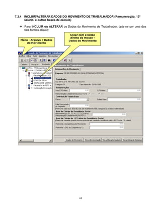 44
7.3.4 INCLUIR/ALTERAR DADOS DO MOVIMENTO DE TRABALHADOR (Remuneração, 13º
salário, e outras bases de calculo)
 Para INCLUIR ou ALTERAR os Dados do Movimento de Trabalhador, opta-se por uma das
três formas abaixo:
Menu - Arquivo / Dados
do Movimento
Clicar com o botão
direito do mouse -
Dados do Movimento
 