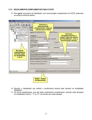 45
7.3.5 RECOLHIMENTO COMPLEMENTAR PARA O FGTS
 Para gerar movimento de trabalhador com remuneração complementar ao FGTS, preencher
os campos conforme abaixo:
 Atenção: o trabalhador que sofrerá o recolhimento deverá estar alocado na modalidade
“BRANCO”
 Os outros trabalhadores, que não terão recolhimento complementar, deverão estar alocados
na modalidade “branco”, “1” ou “9 ”, de acordo com cada situação.
Botão - Dados
do Movimento
Informar a
Remuneração
complementar, base de
calculo para o FGTS
Informar,
obrigatoriamente, o
campo “base de calculo
da Previdência”, com a
remuneração mensal.
Os outros
trabalhadores
deverão estar
na modalidade
1 ou 9
 