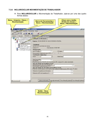 46
7.3.6 INCLUIR/EXCLUIR MOVIMENTAÇÃO DE TRABALHADOR
 Para INCLUIR/EXCLUIR a Movimentação de Trabalhador, opta-se por uma das quatro
formas abaixo:
Menu / Arquivo / Novo /
Movimentação
Barra de Ferramentas /
Novo / Movimentação
Clicar com o botão
direito do mouse /
Novo / Movimentação
Botão - Nova
Movimentação
 