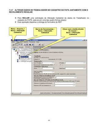 49
7.3.7 ALTERAR DADOS DE TRABALHADOR NO CADASTRO DO FGTS JUNTAMENTE COM O
RECOLHIMENTO REGULAR
 Para INCLUIR uma solicitação de Alteração Cadastral de dados do Trabalhador no
cadastro do FGTS, opta-se por uma das quatro formas abaixo:
 Esta operação dispensa o entrega do formulário de RDT
Menu - Arquivo /
Novo / Alteração
Cadastral
Barra de Ferramentas -
Novo / Alteração
Cadastral
Clicar com o botão direito
do mouse -
Novo / Alteração
Cadastral
 