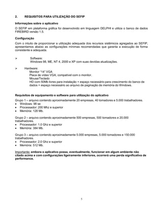 5
2. REQUISITOS PARA UTILIZAÇÃO DO SEFIP
Informações sobre o aplicativo
O SEFIP em plataforma gráfica foi desenvolvido em linguagem DELPHI e utiliza o banco de dados
FIREBIRD versão 1.5.
Configuração
Com o intuito de proporcionar a utilização adequada dos recursos sistêmicos agregados ao SEFIP,
apresentamos abaixo as configurações mínimas recomendadas que garanta a execução de forma
consistente e adequada.
 Software:
Windows 98, ME, NT 4, 2000 e XP com suas devidas atualizações.
 Hardware:
Monitor “14” VGA
Placa de vídeo VGA, compatível com o monitor.
Mouse/Teclado
HD com 50Mb livres para instalação + espaço necessário para crescimento do banco de
dados + espaço necessário ao arquivo de paginação de memória do Windows.
Requisitos de equipamento e software para utilização do aplicativo
Grupo 1 – arquivo contendo aproximadamente 20 empresas, 40 tomadores e 5.000 trabalhadores.
 Windows: 98 se
 Processador: 200 Mhz e superior
 Memória: 128 Mb.
Grupo 2 – arquivo contendo aproximadamente 500 empresas, 500 tomadores e 20.000
trabalhadores.
 Processador: 1.0 Ghz e superior
 Memória: 384 Mb.
Grupo 3 – arquivo contendo aproximadamente 5.000 empresas, 5.000 tomadores e 150.000
trabalhadores.
 Processador: 2.0 Ghz e superior
 Memória: 512 Mb.
Importante: embora o aplicativo possa, eventualmente, funcionar em algum ambiente não
citado acima e com configurações ligeiramente inferiores, ocorrerá uma perda significativa de
performance.
 