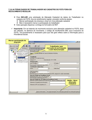 51
7.3.8 ALTERAR DADOS DE TRABALHADOR NO CADASTRO DO FGTS FORA DO
RECOLHIMENTO REGULAR
 Para INCLUIR uma solicitação de Alteração Cadastral de dados do Trabalhador no
cadastro do FGTS, fora do recolhimento regular, proceder conforme abaixo:
 Marcar participação da empresa e clicar em nova alteração cadastral
 Não é necessário marcar a participação do trabalhador
 Esta operação dispensa o entrega do formulário de RDT
 Importante: Em se tratando de movimento exclusivo para alteração cadastral no FGTS, deve
ser utilizado, na abertura do movimento, o código de recolhimento 660, que é exclusivo do
FGTS. Tal procedimento é necessário para que não gere reflexo sobre a informação para a
Previdência Social.
Botão - Nova
Alteração
Cadastral
Trabalhador sem
marcação de participação
e sem Remuneração
Marcar participação da
empresa
 