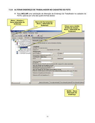 53
7.3.9 ALTERAR ENDEREÇO DE TRABALHADOR NO CADASTRO DO FGTS
 Para INCLUIR uma solicitação de Alteração de Endereço de Trabalhador no cadastro do
FGTS, opta-se por uma das quatro formas abaixo:
Menu - Arquivo /
Novo Alteração de
Endereço
Barra de Ferramentas -
Novo / Alteração de
Endereço
Clicar com o botão
direito do mouse -
Novo / Alteração de
Endereço
Botão - Nova
Alteração de
Endereço
 