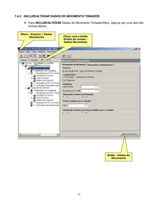55
7.4.2 INCLUIR/ALTERAR DADOS DO MOVIMENTO TOMADOR
 Para INCLUIR/ALTERAR Dados do Movimento Tomador/Obra, opta-se por uma das três
formas abaixo:
Menu - Arquivo / Dados
Movimento Clicar com o botão
direito do mouse -
Dados Movimento
Botão - Dados do
Movimento
 