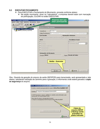 58
8.2 EXECUTAR FECHAMENTO
 Para EXECUTAR o Fechamento do Movimento, proceda conforme abaixo:
 Na opção movimento, clicar na “calculadora”, a empresa deverá estar com marcação
de participação, CLICAR no botão EXECUTAR.
Obs.: Quando da geração do arquivo de saída (SEFIPCR) para transmissão, será apresentada a tela
abaixo, solicitando indicação de caminho para a gravação, e informando onde estará gravada a cópia
se segurança do arquivo.
Botão - Executar
Cópia do
arquivo SEFIP
e Backup serão
gravados na
pasta indicada
Empresa tem que
estar participando
 