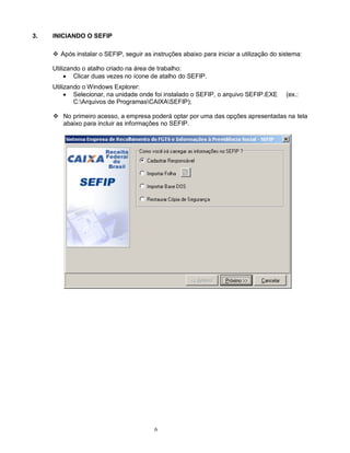 6
3. INICIANDO O SEFIP
 Após instalar o SEFIP, seguir as instruções abaixo para iniciar a utilização do sistema:
Utilizando o atalho criado na área de trabalho:
 Clicar duas vezes no ícone de atalho do SEFIP.
Utilizando o Windows Explorer:
 Selecionar, na unidade onde foi instalado o SEFIP, o arquivo SEFIP.EXE (ex.:
C:Arquivos de ProgramasCAIXASEFIP);
 No primeiro acesso, a empresa poderá optar por uma das opções apresentadas na tela
abaixo para incluir as informações no SEFIP.
 