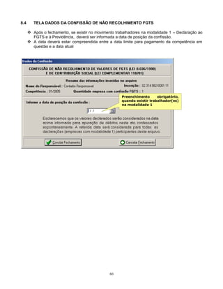 60
8.4 TELA DADOS DA CONFISSÃO DE NÃO RECOLHIMENTO FGTS
 Após o fechamento, se existir no movimento trabalhadores na modalidade 1 – Declaração ao
FGTS e à Previdência, deverá ser informada a data de posição da confissão.
 A data deverá estar compreendida entre a data limite para pagamento da competência em
questão e a data atual
Preenchimento obrigatório,
quando existir trabalhador(es)
na modalidade 1
 