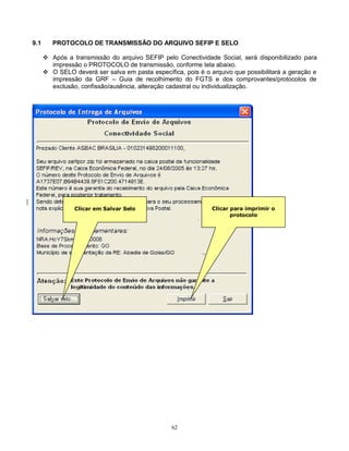 62
9.1 PROTOCOLO DE TRANSMISSÃO DO ARQUIVO SEFIP E SELO
 Após a transmissão do arquivo SEFIP pelo Conectividade Social, será disponibilizado para
impressão o PROTOCOLO de transmissão, conforme tela abaixo.
 O SELO deverá ser salva em pasta específica, pois é o arquivo que possibilitará a geração e
impressão da GRF – Guia de recolhimento do FGTS e dos comprovantes/protocolos de
exclusão, confissão/ausência, alteração cadastral ou individualização.
Clicar em Salvar Selo Clicar para imprimir o
protocolo
 