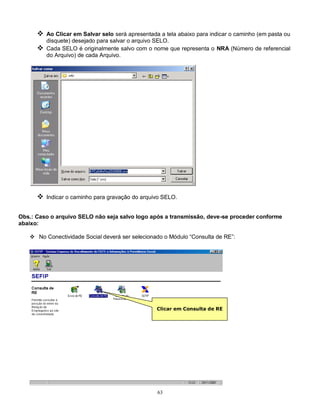 63
 Ao Clicar em Salvar selo será apresentada a tela abaixo para indicar o caminho (em pasta ou
disquete) desejado para salvar o arquivo SELO.
 Cada SELO é originalmente salvo com o nome que representa o NRA (Número de referencial
do Arquivo) de cada Arquivo.
 Indicar o caminho para gravação do arquivo SELO.
Obs.: Caso o arquivo SELO não seja salvo logo após a transmissão, deve-se proceder conforme
abaixo:
 No Conectividade Social deverá ser selecionado o Módulo “Consulta de RE”:
Clicar em Consulta de RE
 
