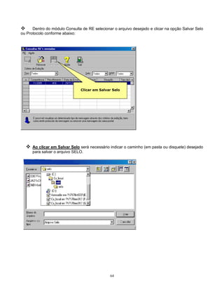 64
 Dentro do módulo Consulta de RE selecionar o arquivo desejado e clicar na opção Salvar Selo
ou Protocolo conforme abaixo:
 Ao clicar em Salvar Selo será necessário indicar o caminho (em pasta ou disquete) desejado
para salvar o arquivo SELO.
Clicar em Salvar Selo
 