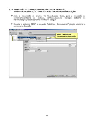 69
9.1.2 IMPRESSÃO DO COMPROVANTE/PROTOCOLO DE EXCLUSÃO,
CONFISSÃO/AUSÊNCIA, ALTERAÇÃO CADASTRAL OU INDIVIDUALIZAÇÃO.
 Após a transmissão do arquivo, via Conectividade Social, para a impressão do
comprovante/protocolo de exclusão, confissão/ausência, alteração cadastral ou
individualização, proceda conforme orientações a seguir:
 Executar o aplicativo SEFIP e na opção Relatórios - Comprovante/Protocolo selecionar o
comprovante desejado.
Menu – Relatórios /
Comprovante/Protocolo
 