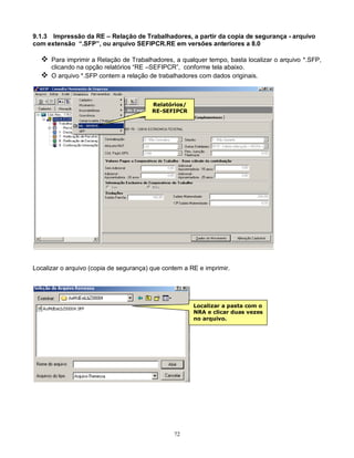 72
9.1.3 Impressão da RE – Relação de Trabalhadores, a partir da copia de segurança - arquivo
com extensão “.SFP”, ou arquivo SEFIPCR.RE em versões anteriores a 8.0
 Para imprimir a Relação de Trabalhadores, a qualquer tempo, basta localizar o arquivo *.SFP,
clicando na opção relatórios “RE –SEFIPCR”, conforme tela abaixo.
 O arquivo *.SFP contem a relação de trabalhadores com dados originais.
Localizar o arquivo (copia de segurança) que contem a RE e imprimir.
Relatórios/
RE-SEFIPCR
Localizar a pasta com o
NRA e clicar duas vezes
no arquivo.
 
