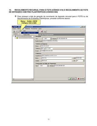 73
10. RECOLHIMENTO RECURSAL PARA O FGTS (CÓDIGO 418) E RECOLHIMENTO AO FGTS
DE ENTIDADES COM FINS FILANTRÓPICOS (CÓDIGO 604)
 Para acessar a tela de geração de movimento de deposito recursal para o FGTS ou de
Recolhimento de Entidades Filantrópicas, proceda conforme abaixo:
Menu - Exibir /GFIP
Códigos 418 e 604
 