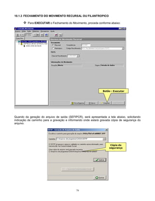 79
10.1.3 FECHAMENTO DO MOVIMENTO RECURSAL OU FILANTROPICO
 Para EXECUTAR o Fechamento do Movimento, proceda conforme abaixo:
Quando da geração do arquivo de saída (SEFIPCR), será apresentada a tela abaixo, solicitando
indicação de caminho para a gravação e informando onde estará gravada cópia de segurança do
arquivo.
Botão - Executar
Cópia de
segurança
 