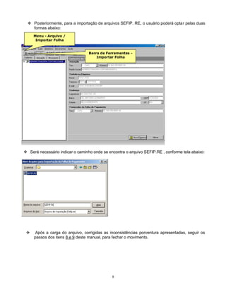 8
 Posteriormente, para a importação de arquivos SEFIP. RE, o usuário poderá optar pelas duas
formas abaixo:
 Será necessário indicar o caminho onde se encontra o arquivo SEFIP.RE , conforme tela abaixo:
 Após a carga do arquivo, corrigidas as inconsistências porventura apresentadas, seguir os
passos dos itens 8 e 9 deste manual, para fechar o movimento.
Menu - Arquivo /
Importar Folha
Barra de Ferramentas -
Importar Folha
 
