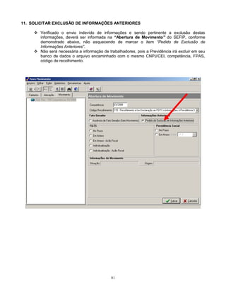 81
11. SOLICITAR EXCLUSÃO DE INFORMAÇÕES ANTERIORES
 Verificado o envio indevido de informações e sendo pertinente a exclusão destas
informações, deverá ser informada na “Abertura de Movimento” do SEFIP, conforme
demonstrado abaixo, não esquecendo de marcar o item “Pedido de Exclusão de
Informações Anteriores”.
 Não será necessária a informação de trabalhadores, pois a Previdência irá excluir em seu
banco de dados o arquivo encaminhado com o mesmo CNPJ/CEI, competência, FPAS,
código de recolhimento.
 