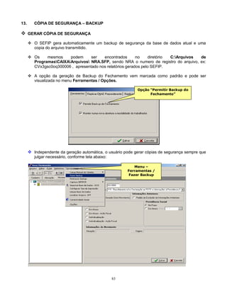 83
13. CÓPIA DE SEGURANÇA – BACKUP
 GERAR CÓPIA DE SEGURANÇA
 O SEFIP gera automaticamente um backup de segurança da base de dados atual e uma
copia do arquivo transmitido.
 Os mesmos podem ser encontrados no diretório C:Arquivos de
ProgramasCAIXAArquivos NRA.SFP, sendo NRA o numero de registro do arquivo, ex:
CVx3gsc0oq300006 , apresentado nos relatórios gerados pelo SEFIP.
 A opção da geração de Backup do Fechamento vem marcada como padrão e pode ser
visualizada no menu Ferramentas / Opções.
 Independente da geração automática, o usuário pode gerar cópias de segurança sempre que
julgar necessário, conforme tela abaixo:
Opção “Permitir Backup do
Fechamento”
Menu –
Ferramentas /
Fazer Backup
 