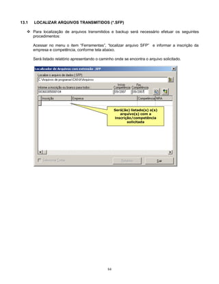 84
13.1 LOCALIZAR ARQUIVOS TRANSMITIDOS (*.SFP)
 Para localização de arquivos transmitidos e backup será necessário efetuar os seguintes
procedimentos:
Acessar no menu o item “Ferramentas”, “localizar arquivo SFP” e informar a inscrição da
empresa e competência, conforme tela abaixo.
Será listado relatório apresentando o caminho onde se encontra o arquivo solicitado.
Será(ão) listado(s) o(s)
arquivo(s) com a
inscrição/competência
solicitada
 