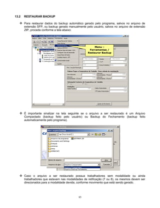 85
13.2 RESTAURAR BACKUP
 Para restaurar dados do backup automático gerado pelo programa, salvos no arquivo de
extensão SFP, ou backup gerado manualmente pelo usuário, salvos no arquivo de extensão
ZIP, proceda conforme a tela abaixo:
 É importante sinalizar na tela seguinte se o arquivo a ser restaurado é um Arquivo
Compactado (backup feito pelo usuário) ou Backup do Fechamento (backup feito
automaticamente pelo programa).
 Caso o arquivo a ser restaurado possua trabalhadores sem modalidade ou ainda
trabalhadores que estavam nas modalidades de retificação (7 ou 8), os mesmos devem ser
direcionados para a modalidade devida, conforme movimento que está sendo gerado.
Menu –
Ferramentas /
Restaurar Backup
 