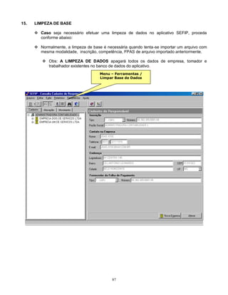 87
15. LIMPEZA DE BASE
 Caso seja necessário efetuar uma limpeza de dados no aplicativo SEFIP, proceda
conforme abaixo:
 Normalmente, a limpeza de base é necessária quando tenta-se importar um arquivo com
mesma modalidade, inscrição, competência, FPAS de arquivo importado anteriormente.
 Obs: A LIMPEZA DE DADOS apagará todos os dados de empresa, tomador e
trabalhador existentes no banco de dados do aplicativo.
Menu – Ferramentas /
Limpar Base de Dados
 