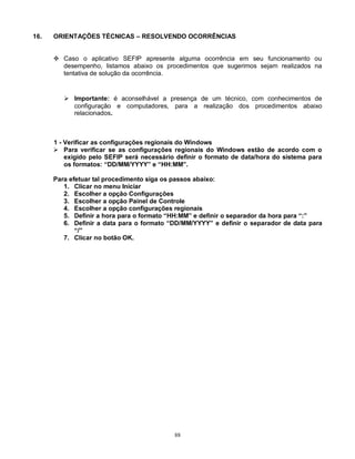 88
16. ORIENTAÇÕES TÉCNICAS – RESOLVENDO OCORRÊNCIAS
 Caso o aplicativo SEFIP apresente alguma ocorrência em seu funcionamento ou
desempenho, listamos abaixo os procedimentos que sugerimos sejam realizados na
tentativa de solução da ocorrência.
 Importante: é aconselhável a presença de um técnico, com conhecimentos de
configuração e computadores, para a realização dos procedimentos abaixo
relacionados.
1 - Verificar as configurações regionais do Windows
 Para verificar se as configurações regionais do Windows estão de acordo com o
exigido pelo SEFIP será necessário definir o formato de data/hora do sistema para
os formatos: “DD/MM/YYYY” e “HH:MM”.
Para efetuar tal procedimento siga os passos abaixo:
1. Clicar no menu Iniciar
2. Escolher a opção Configurações
3. Escolher a opção Painel de Controle
4. Escolher a opção configurações regionais
5. Definir a hora para o formato “HH:MM” e definir o separador da hora para “:”
6. Definir a data para o formato “DD/MM/YYYY” e definir o separador de data para
“/”
7. Clicar no botão OK.
 
