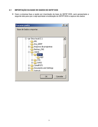9
4.1 IMPORTAÇÃO DA BASE DE DADOS DO SEFIP DOS
 Caso a empresa faça a opção por importação da base do SEFIP DOS, será apresentada a
seguinte tela para que o seja apontada a localização do SEFIP DOS e captura dos dados:
 