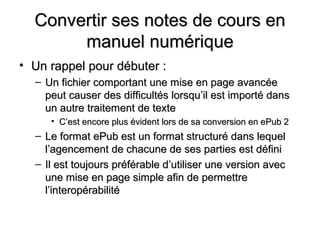 Convertir ses notes de cours en
       manuel numérique
• Un rappel pour débuter :
  – Un fichier comportant une mise en page avancée
    peut causer des difficultés lorsqu’il est importé dans
    un autre traitement de texte
     • C’est encore plus évident lors de sa conversion en ePub 2
  – Le format ePub est un format structuré dans lequel
    l’agencement de chacune de ses parties est défini
  – Il est toujours préférable d’utiliser une version avec
    une mise en page simple afin de permettre
    l’interopérabilité
 