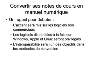 Convertir ses notes de cours en
       manuel numérique
• Un rappel pour débuter :
  – L’accent sera mis sur les logiciels non
    commerciaux
  – Les logiciels disponibles à la fois sur
    Windows, Apple et Linux seront privilégiés
  – L’interopérabilité sera l’un des objectifs dans
    les méthodes de conversion
 