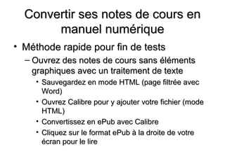 Convertir ses notes de cours en
       manuel numérique
• Méthode rapide pour fin de tests
  – Ouvrez des notes de cours sans éléments
    graphiques avec un traitement de texte
     • Sauvegardez en mode HTML (page filtrée avec
       Word)
     • Ouvrez Calibre pour y ajouter votre fichier (mode
       HTML)
     • Convertissez en ePub avec Calibre
     • Cliquez sur le format ePub à la droite de votre
       écran pour le lire
 