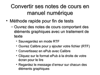 Convertir ses notes de cours en
       manuel numérique
• Méthode rapide pour fin de tests
  – Ouvrez des notes de cours comportant des
    éléments graphiques avec un traitement de
    texte
     • Sauvegardez en mode RTF
     • Ouvrez Calibre pour y ajouter votre fichier (RTF)
     • Convertissez en ePub avec Calibre
     • Cliquez sur le format ePub à la droite de votre
       écran pour le lire
     • Regardez le message d’erreur sur chacun des
       éléments graphiques
 