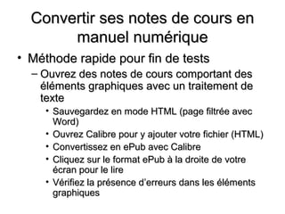 Convertir ses notes de cours en
       manuel numérique
• Méthode rapide pour fin de tests
  – Ouvrez des notes de cours comportant des
    éléments graphiques avec un traitement de
    texte
     • Sauvegardez en mode HTML (page filtrée avec
       Word)
     • Ouvrez Calibre pour y ajouter votre fichier (HTML)
     • Convertissez en ePub avec Calibre
     • Cliquez sur le format ePub à la droite de votre
       écran pour le lire
     • Vérifiez la présence d’erreurs dans les éléments
       graphiques
 