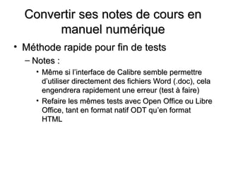Convertir ses notes de cours en
       manuel numérique
• Méthode rapide pour fin de tests
  – Notes :
     • Même si l’interface de Calibre semble permettre
       d’utiliser directement des fichiers Word (.doc), cela
       engendrera rapidement une erreur (test à faire)
     • Refaire les mêmes tests avec Open Office ou Libre
       Office, tant en format natif ODT qu’en format
       HTML
 
