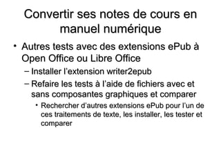 Convertir ses notes de cours en
       manuel numérique
• Autres tests avec des extensions ePub à
  Open Office ou Libre Office
  – Installer l’extension writer2epub
  – Refaire les tests à l’aide de fichiers avec et
    sans composantes graphiques et comparer
     • Rechercher d’autres extensions ePub pour l’un de
       ces traitements de texte, les installer, les tester et
       comparer
 