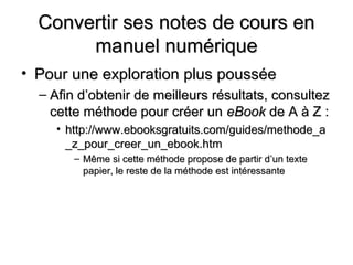 Convertir ses notes de cours en
       manuel numérique
• Pour une exploration plus poussée
  – Afin d’obtenir de meilleurs résultats, consultez
    cette méthode pour créer un eBook de A à Z :
     • http://www.ebooksgratuits.com/guides/methode_a
       _z_pour_creer_un_ebook.htm
        – Même si cette méthode propose de partir d’un texte
          papier, le reste de la méthode est intéressante
 