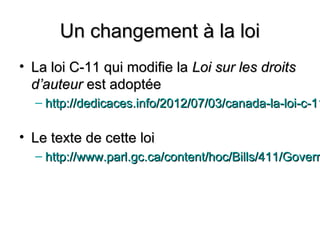 Un changement à la loi
• La loi C-11 qui modifie la Loi sur les droits
  d’auteur est adoptée
  – http://dedicaces.info/2012/07/03/canada-la-loi-c-11

• Le texte de cette loi
  – http://www.parl.gc.ca/content/hoc/Bills/411/Govern
 