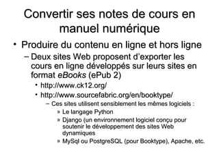 Convertir ses notes de cours en
       manuel numérique
• Produire du contenu en ligne et hors ligne
  – Deux sites Web proposent d’exporter les
    cours en ligne développés sur leurs sites en
    format eBooks (ePub 2)
     • http://www.ck12.org/
     • http://www.sourcefabric.org/en/booktype/
        – Ces sites utilisent sensiblement les mêmes logiciels :
           » Le langage Python
           » Django (un environnement logiciel conçu pour
             soutenir le développement des sites Web
             dynamiques
           » MySql ou PostgreSQL (pour Booktype), Apache, etc.
 