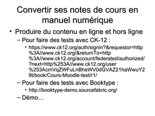 Convertir ses notes de cours en
       manuel numérique
• Produire du contenu en ligne et hors ligne
  – Pour faire des tests avec CK-12 :
     • https://www.ck12.org/auth/signin?&requestor=http
       %3A//www.ck12.org/&returnTo=http
       %3A//www.ck12.org/account/federated/authorized/
       ?next=http%253A//www.ck12.org/user
       %253AcmVqZWFuLnBheWV0dGVAZ21haWwuY2
       9t/book/Cours-Moodle-test/r1/
  – Pour faire des tests avec Booktype :
     • http://booktype-demo.sourcefabric.org/
  – Démo…
 