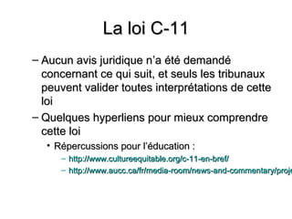 La loi C-11
– Aucun avis juridique n’a été demandé
  concernant ce qui suit, et seuls les tribunaux
  peuvent valider toutes interprétations de cette
  loi
– Quelques hyperliens pour mieux comprendre
  cette loi
  • Répercussions pour l’éducation :
     – http://www.cultureequitable.org/c-11-en-bref/
     – http://www.aucc.ca/fr/media-room/news-and-commentary/proje
 