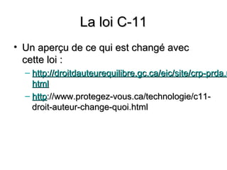 La loi C-11
• Un aperçu de ce qui est changé avec
  cette loi :
  – http://droitdauteurequilibre.gc.ca/eic/site/crp-prda.n
    html
  – http://www.protegez-vous.ca/technologie/c11-
    droit-auteur-change-quoi.html
 