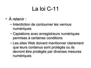 La loi C-11
• À retenir :
  – Interdiction de contourner les verrous
    numériques
  – Captations avec enregistreurs numériques
    permises à certaines conditions
  – Les sites Web doivent mentionner clairement
    que leurs contenus sont protégés ou ils
    devront être protégés par diverses mesures
    numériques
 