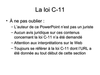 La loi C-11
• À ne pas oublier :
  – L’auteur de ce PowerPoint n’est pas un juriste
  – Aucun avis juridique sur ces contenus
    concernant la loi C-11 n’a été demandé
  – Attention aux interprétations sur le Web
  – Toujours se référer à la loi C-11 dont l ’URL a
    été donnée au tout début de cette section
 