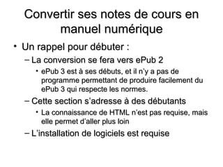Convertir ses notes de cours en
       manuel numérique
• Un rappel pour débuter :
  – La conversion se fera vers ePub 2
     • ePub 3 est à ses débuts, et il n’y a pas de
       programme permettant de produire facilement du
       ePub 3 qui respecte les normes.
  – Cette section s’adresse à des débutants
     • La connaissance de HTML n’est pas requise, mais
       elle permet d’aller plus loin
  – L’installation de logiciels est requise
 