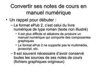 Convertir ses notes de cours en
       manuel numérique
• Un rappel pour débuter :
  – Le format ePub 2, c’est celui du livre
    numérique de type roman (texte non illustré)
    • Il est plus difficile et aléatoire de produire un
      manuel numérique qui comporte des composantes
      graphiques
    • Le format ePub 2 ne supporte pas le multimédia,
      javascript, etc.
  – Il est souvent nécessaire d’avoir conservé
    toutes les sources de ses notes de cours
    (fichiers graphiques originaux)
 