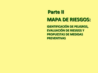 MAPA DE RIESGOS:MAPA DE RIESGOS:
IDENTIFICACIÓN DE PELIGROS,IDENTIFICACIÓN DE PELIGROS,
EVALUACIÓN DE RIESGOS YEVALUACIÓN DE RIESGOS Y
PROPUESTAS DE MEDIDASPROPUESTAS DE MEDIDAS
PREVENTIVASPREVENTIVAS
Parte IIParte II
 