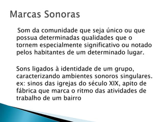 Som da comunidade que seja único ou que
possua determinadas qualidades que o
tornem especialmente significativo ou notado
pelos habitantes de um determinado lugar.

Sons ligados à identidade de um grupo,
caracterizando ambientes sonoros singulares.
ex: sinos das igrejas do século XIX, apito de
fábrica que marca o ritmo das atividades de
trabalho de um bairro
 