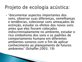    “documentar aspectos importantes dos
    sons, observar suas diferenças, semelhanças
    e tendências, colecionar sons ameaçados de
    extinção, estudar os efeitos dos novos sons
    antes que eles fossem colocados
    indiscriminadamente no ambiente, estudar o
    rico simbolismo dos sons e os padrões de
    comportamento humano em diferentes
    ambientes sonoros com o fim de aplicar
    conhecimento ao planejamento de futuros
    ambientes” (Schaffer;2003; 19)
 